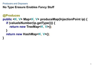 33
Producers and Disposers
@Produces
public <K, V> Map<K, V> produceMap(InjectionPoint ip) {
if (valueIsNumber(ip.getType())) {
return new TreeMap<K, V>();
}
return new HashMap<K, V>();
}
No Type Erasure Enables Fancy Stuff
 