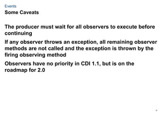 37
Events
The producer must wait for all observers to execute before
continuing
If any observer throws an exception, all remaining observer
methods are not called and the exception is thrown by the
firing observing method
Observers have no priority in CDI 1.1, but is on the
roadmap for 2.0
Some Caveats
 