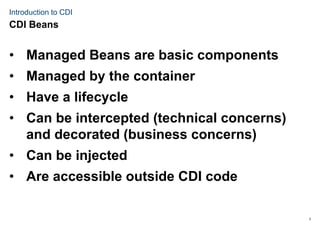 3
Introduction to CDI
• Managed Beans are basic components
• Managed by the container
• Have a lifecycle
• Can be intercepted (technical concerns)
and decorated (business concerns)
• Can be injected
• Are accessible outside CDI code
CDI Beans
 