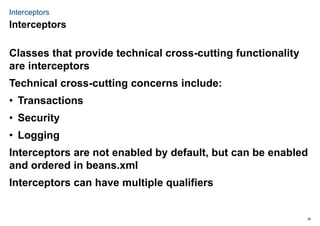 39
Interceptors
Classes that provide technical cross-cutting functionality
are interceptors
Technical cross-cutting concerns include:
• Transactions
• Security
• Logging
Interceptors are not enabled by default, but can be enabled
and ordered in beans.xml
Interceptors can have multiple qualifiers
Interceptors
 