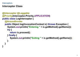 41
Interceptors
@Interceptor @Loggable
@Priority(Interceptor.Priority.APPLICATION)
public class LogInterceptor {
@AroundInvoke
public Object log(InvocationContext ic) throws Exception {
System.out.println("Entering " + ic.getMethod().getName());
try {
return ic.proceed();
} finally {
System.out.println("Exiting " + ic.getMethod().getName());
}
}
}
Interceptor Class
 