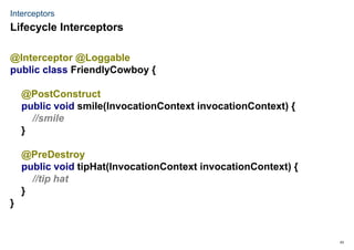 43
Interceptors
@Interceptor @Loggable
public class FriendlyCowboy {
@PostConstruct
public void smile(InvocationContext invocationContext) {
//smile
}
@PreDestroy
public void tipHat(InvocationContext invocationContext) {
//tip hat
}
}
Lifecycle Interceptors
 