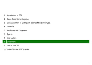 44
1 Introduction to CDI
2 Basic Dependency Injection
3 Using Qualifiers to Distinguish Beans of the Same Type
4 Contexts
5 Producers and Disposers
6 Events
7 Interceptors
8 Decorators
9 CDI in Java SE
10 Using CDI and JPA Together
 