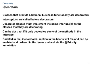 45
Decorators
Classes that provide additional business functionality are decorators
Interceptors are called before decorators
Decorator classes must implement the same interface(s) as the
classes that they are decorating
Can be abstract if it only decorates some of the methods in the
interface
Enabled in the <decorators> section in the beans.xml file and can be
enabled and ordered in the beans.xml and via the @Priority
annotation
Decorators
 