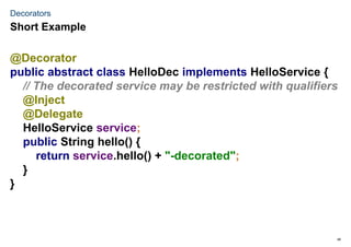 46
Decorators
@Decorator
public abstract class HelloDec implements HelloService {
// The decorated service may be restricted with qualifiers
@Inject
@Delegate
HelloService service;
public String hello() {
return service.hello() + "-decorated";
}
}
Short Example
 