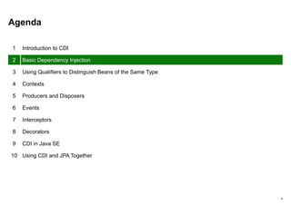 4
Agenda
1 Introduction to CDI
2 Basic Dependency Injection
3 Using Qualifiers to Distinguish Beans of the Same Type
4 Contexts
5 Producers and Disposers
6 Events
7 Interceptors
8 Decorators
9 CDI in Java SE
10 Using CDI and JPA Together
 