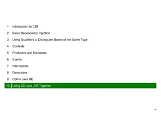 49
1 Introduction to CDI
2 Basic Dependency Injection
3 Using Qualifiers to Distinguish Beans of the Same Type
4 Contexts
5 Producers and Disposers
6 Events
7 Interceptors
8 Decorators
9 CDI in Java SE
10 Using CDI and JPA Together
 