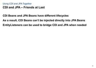 50
Using CDI and JPA Together
CDI Beans and JPA Beans have different lifecycles
As a result, CDI Beans can’t be injected directly into JPA Beans
EntityListeners can be used to bridge CDI and JPA when needed
CDI and JPA – Friends at Last
 