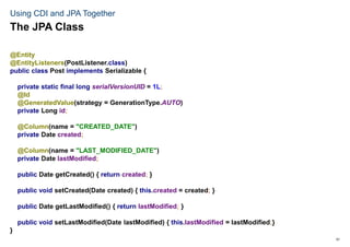 51
Using CDI and JPA Together
@Entity
@EntityListeners(PostListener.class)
public class Post implements Serializable {
private static final long serialVersionUID = 1L;
@Id
@GeneratedValue(strategy = GenerationType.AUTO)
private Long id;
@Column(name = "CREATED_DATE")
private Date created;
@Column(name = "LAST_MODIFIED_DATE")
private Date lastModified;
public Date getCreated() { return created; }
public void setCreated(Date created) { this.created = created; }
public Date getLastModified() { return lastModified; }
public void setLastModified(Date lastModified) { this.lastModified = lastModified;}
}
The JPA Class
 