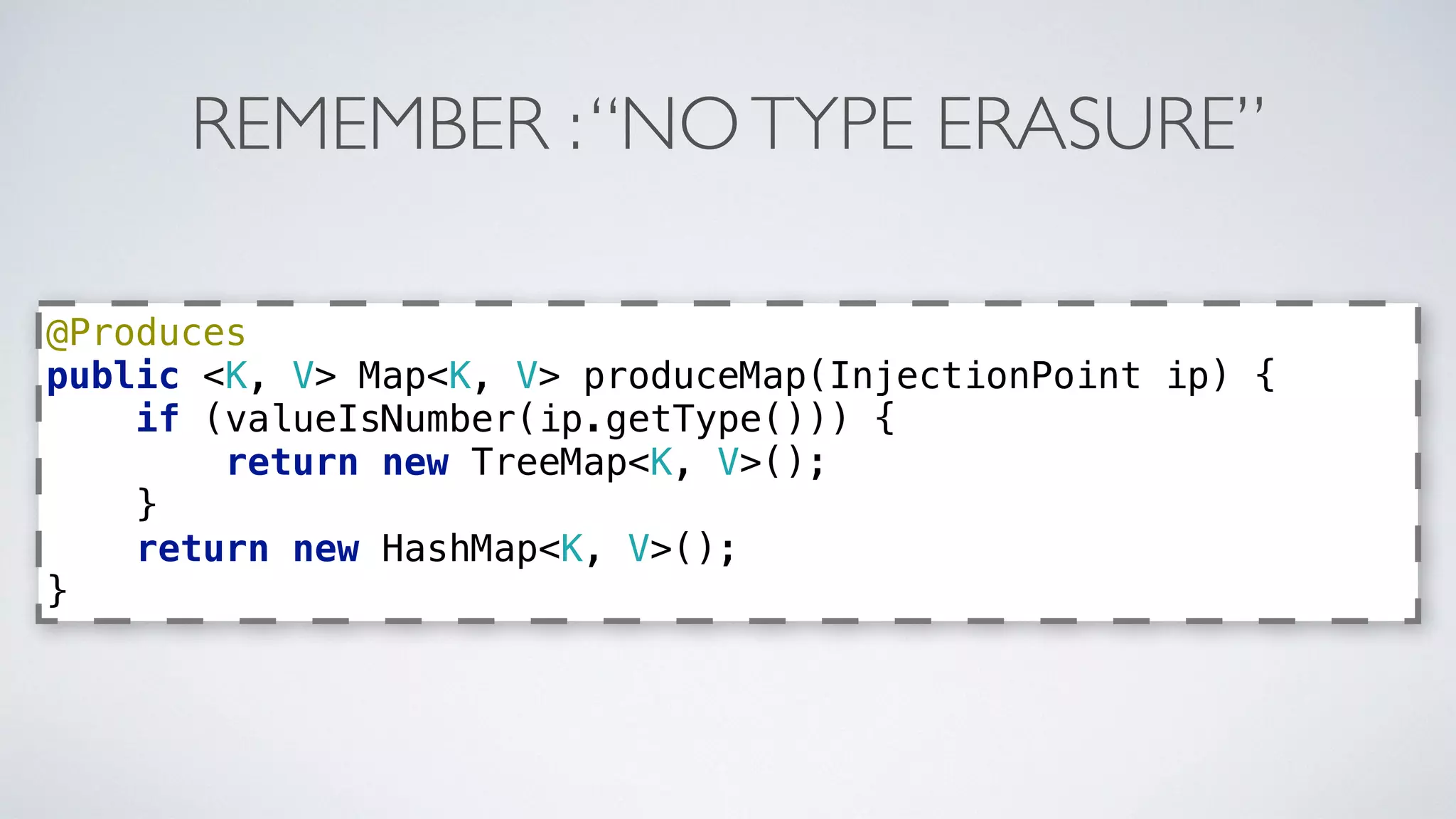 REMEMBER : “NO TYPE ERASURE” 
@Produces 
public <K, V> Map<K, V> produceMap(InjectionPoint ip) { 
if (valueIsNumber(ip.getType())) { 
return new TreeMap<K, V>(); 
} 
return new HashMap<K, V>(); 
} 
 