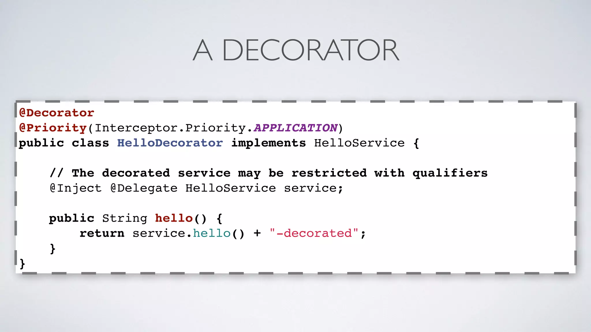 A DECORATOR 
@Decorator 
@Priority(Interceptor.Priority.APPLICATION) 
public class HelloDecorator implements HelloService { 
// The decorated service may be restricted with qualifiers 
@Inject @Delegate HelloService service; 
public String hello() { 
return service.hello() + "-decorated"; 
} 
} 
 