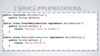 2 SERVICE IMPLEMENTATIONS… 
public interface HelloService { 
public String hello(); 
} 
public class FrenchHelloService implements HelloService { 
public String hello() { 
return "Bonjour tout le monde!"; 
} 
} 
public class EnglishHelloService implements HelloService { 
public String hello() { 
return "Hello World!"; 
} 
} 
 