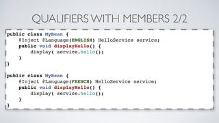 QUALIFIERS WITH MEMBERS 2/2 
public class MyBean { 
@Inject @Language(ENGLISH) HelloService service; 
public void displayHello() { 
display( service.hello(); 
} 
} 
public class MyBean { 
@Inject @Language(FRENCH) HelloService service; 
public void displayHello() { 
display( service.hello(); 
} 
} 
 