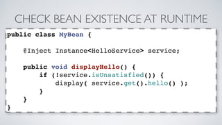 CHECK BEAN EXISTENCE AT RUNTIME 
public class MyBean { 
@Inject Instance<HelloService> service; 
public void displayHello() { 
if (!service.isUnsatisfied()) { 
display( service.get().hello() ); 
} 
} 
} 
 
