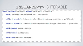 INSTANCE<T> IS ITERABLE 
public interface Instance<T> extends Iterable<T>, Provider<T> { 
public Instance<T> select(Annotation... qualifiers); 
public <U extends T> Instance<U> select(Class<U> subtype, Annotation... qualifiers); 
public <U extends T> Instance<U> select(TypeLiteral<U> subtype, Annotation... qualifiers); 
public boolean isUnsatisfied(); 
public boolean isAmbiguous(); 
public void destroy(T instance); 
} 
 
