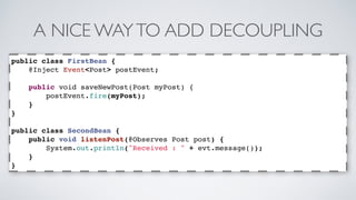 A NICE WAY TO ADD DECOUPLING 
public class FirstBean { 
@Inject Event<Post> postEvent; 
public void saveNewPost(Post myPost) { 
postEvent.fire(myPost); 
} 
} 
public class SecondBean { 
public void listenPost(@Observes Post post) { 
System.out.println("Received : " + evt.message()); 
} 
} 
 