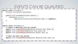 EVENTS CAN BE QUALIFIED 
public class FirstBean { 
@Inject Event<Post> postEvent; 
public void saveNewPost(Post myPost) { 
postEvent.select( 
new AnnotationLiteral()<French> {}).fire(myPost); 
} 
} 
public class SecondBean { 
// these 3 observers will be called 
public void listenFrPost(@Observes @French Post post) {} 
public void listenPost(@Observes Post post) {} 
public void listenObject(@Observes Object obj) {} 
// This one won’t be called 
public void listenEnPost(@Observes @English Post post) {} 
} 
 