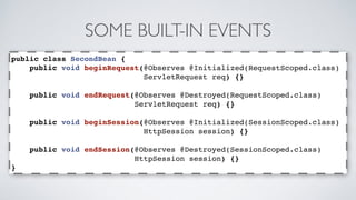 SOME BUILT-IN EVENTS 
public class SecondBean { 
public void beginRequest(@Observes @Initialized(RequestScoped.class) 
ServletRequest req) {} 
public void endRequest(@Observes @Destroyed(RequestScoped.class) 
ServletRequest req) {} 
public void beginSession(@Observes @Initialized(SessionScoped.class) 
HttpSession session) {} 
public void endSession(@Observes @Destroyed(SessionScoped.class) 
HttpSession session) {} 
} 
 