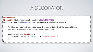 A DECORATOR 
@Decorator 
@Priority(Interceptor.Priority.APPLICATION) 
public class HelloDecorator implements HelloService { 
// The decorated service may be restricted with qualifiers 
@Inject @Delegate HelloService service; 
public String hello() { 
return service.hello() + "-decorated"; 
} 
} 
 