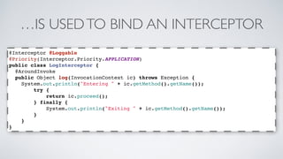 …IS USED TO BIND AN INTERCEPTOR 
@Interceptor @Loggable 
@Priority(Interceptor.Priority.APPLICATION) 
public class LogInterceptor { 
@AroundInvoke 
public Object log(InvocationContext ic) throws Exception { 
System.out.println("Entering " + ic.getMethod().getName()); 
try { 
return ic.proceed(); 
} finally { 
System.out.println("Exiting " + ic.getMethod().getName()); 
} 
} 
} 
 