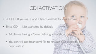 CDI ACTIVATION 
• In CDI 1.0, you must add a beans.xml file to your archive 
• Since CDI 1.1, it’s activated by default: 
• All classes having a “bean defining annotation” become a bean 
• You can still use beans.xml file to activate CDI explicitly or 
deactivate it 
 
