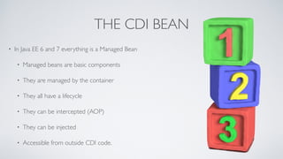 THE CDI BEAN 
• In Java EE 6 and 7 everything is a Managed Bean 
• Managed beans are basic components 
• They are managed by the container 
• They all have a lifecycle 
• They can be intercepted (AOP) 
• They can be injected 
• Accessible from outside CDI code. 
 
