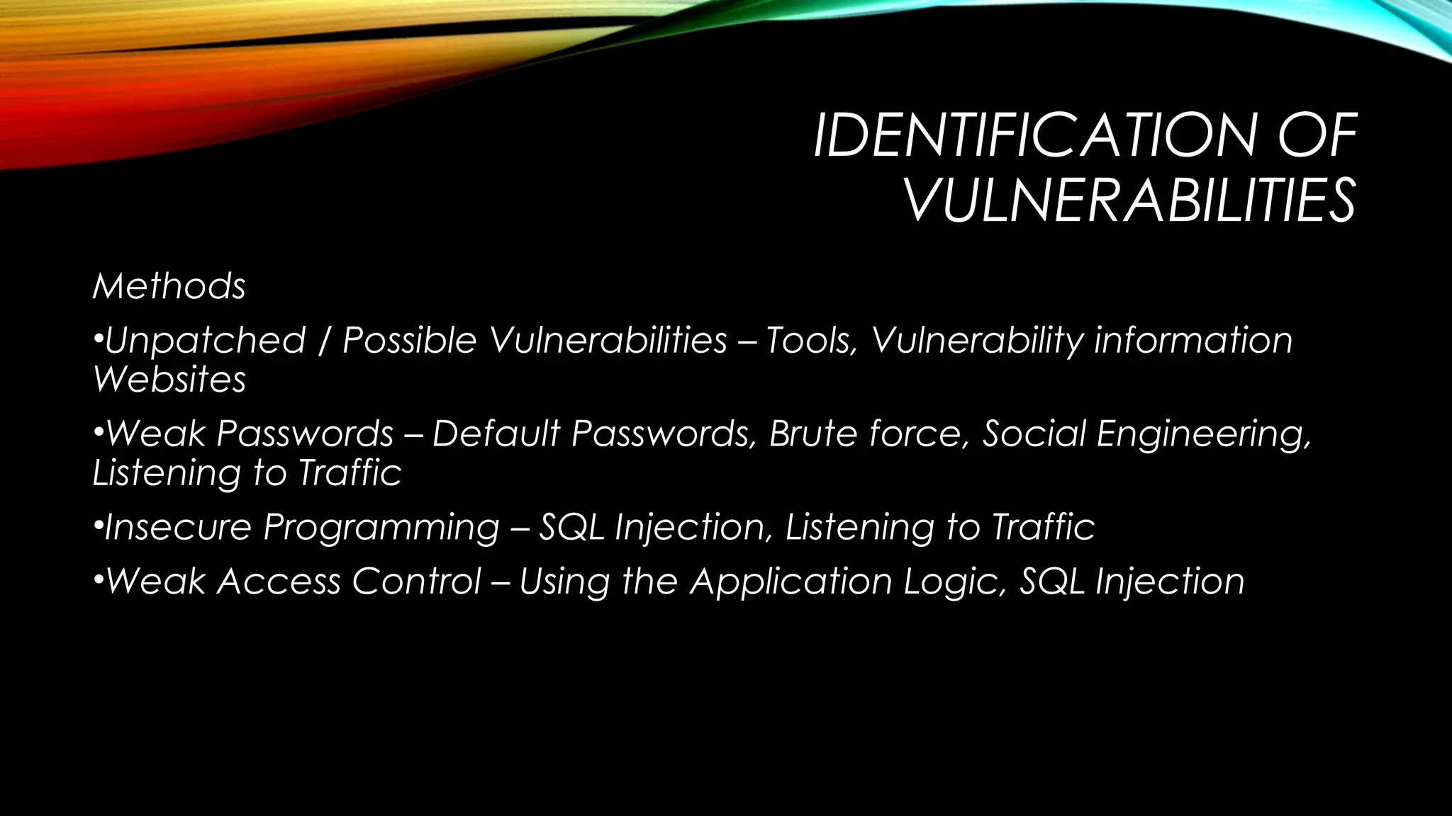 IDENTIFICATION OF
VULNERABILITIES
Methods
•Unpatched / Possible Vulnerabilities – Tools, Vulnerability information
Websites
•Weak Passwords – Default Passwords, Brute force, Social Engineering,
Listening to Traffic
•Insecure Programming – SQL Injection, Listening to Traffic
•Weak Access Control – Using the Application Logic, SQL Injection
 