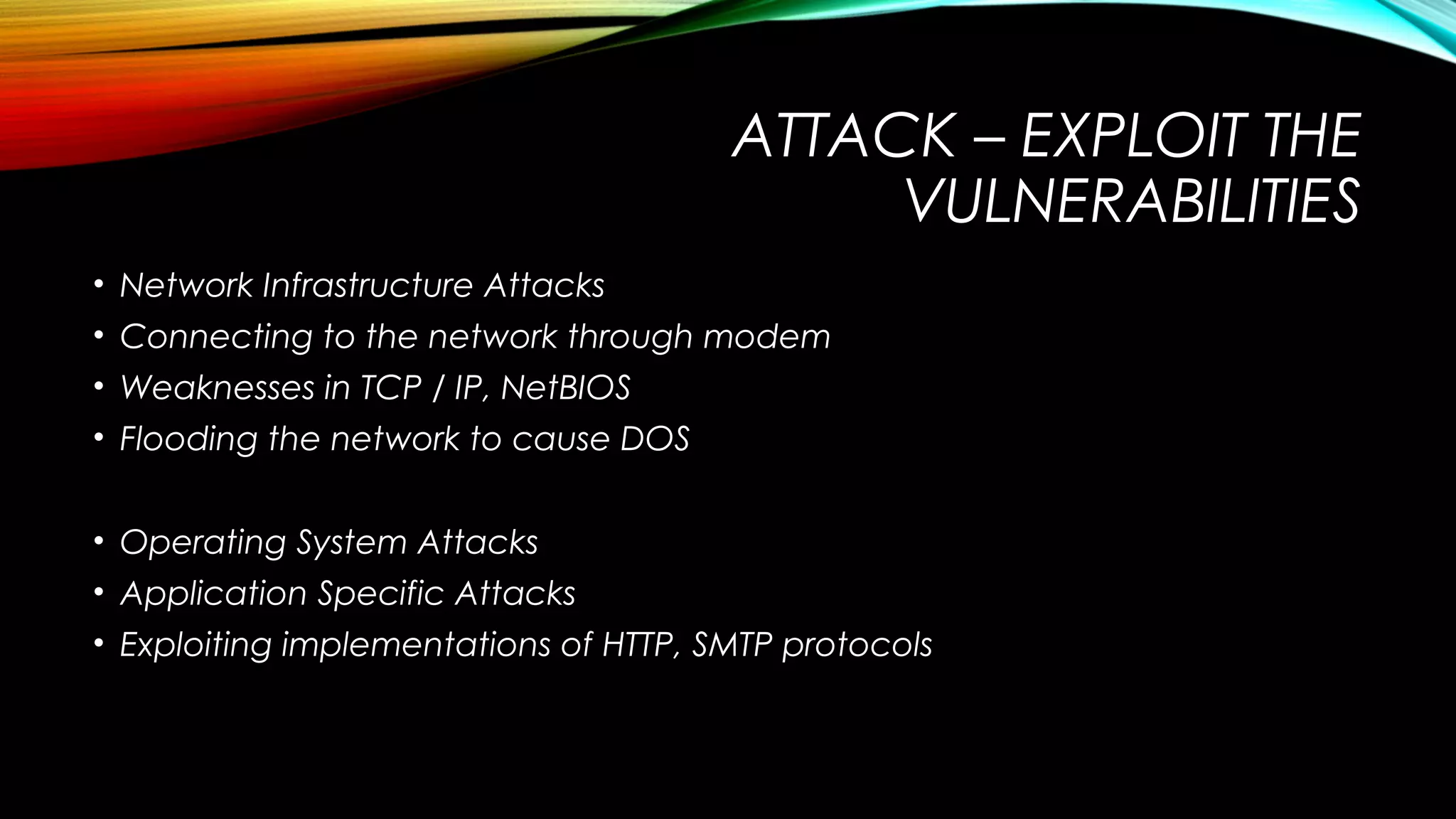 ATTACK – EXPLOIT THE
VULNERABILITIES
• Network Infrastructure Attacks
• Connecting to the network through modem
• Weaknesses in TCP / IP, NetBIOS
• Flooding the network to cause DOS
• Operating System Attacks
• Application Specific Attacks
• Exploiting implementations of HTTP, SMTP protocols
 