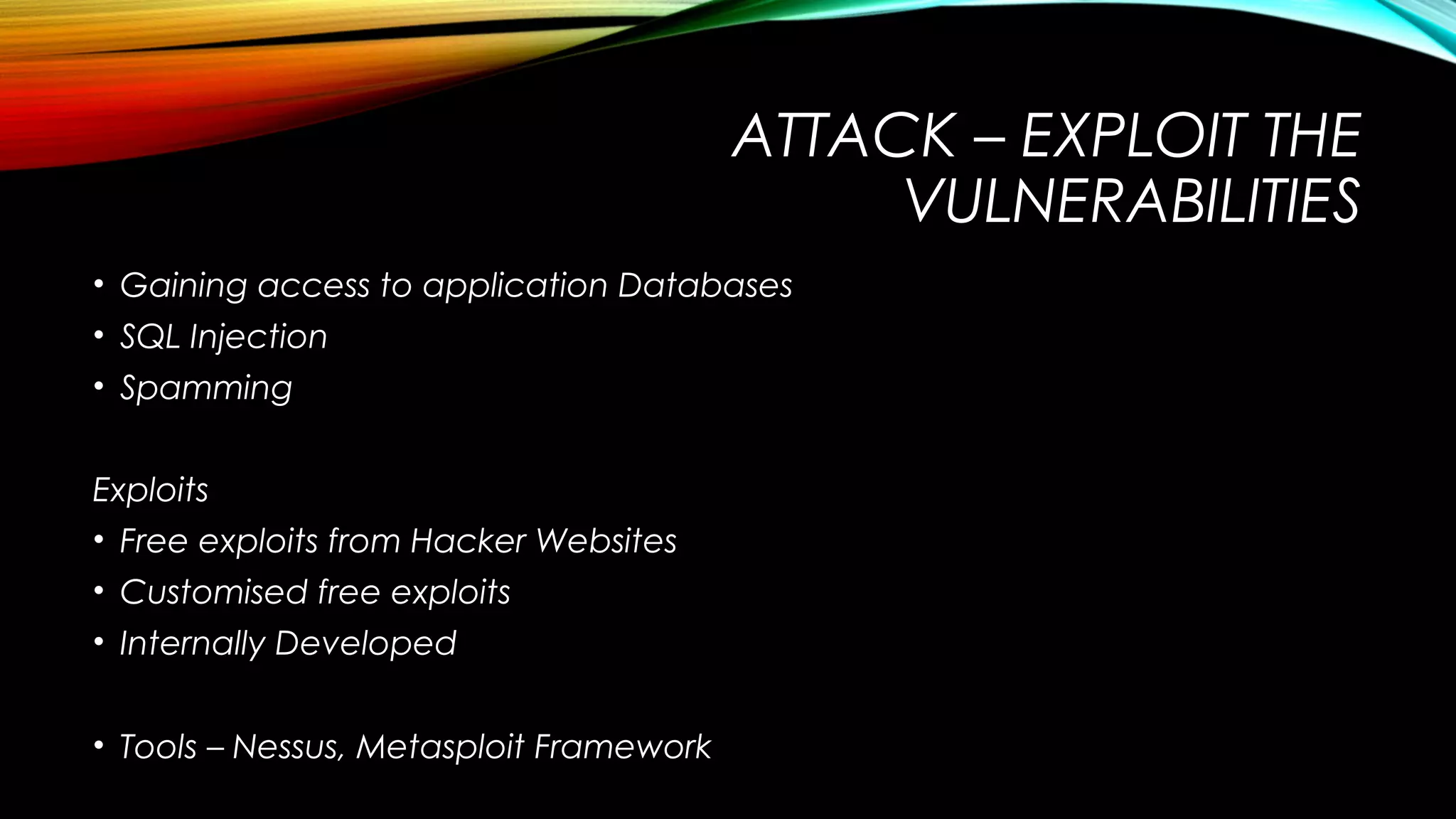 ATTACK – EXPLOIT THE
VULNERABILITIES
• Gaining access to application Databases
• SQL Injection
• Spamming
Exploits
• Free exploits from Hacker Websites
• Customised free exploits
• Internally Developed
• Tools – Nessus, Metasploit Framework
 