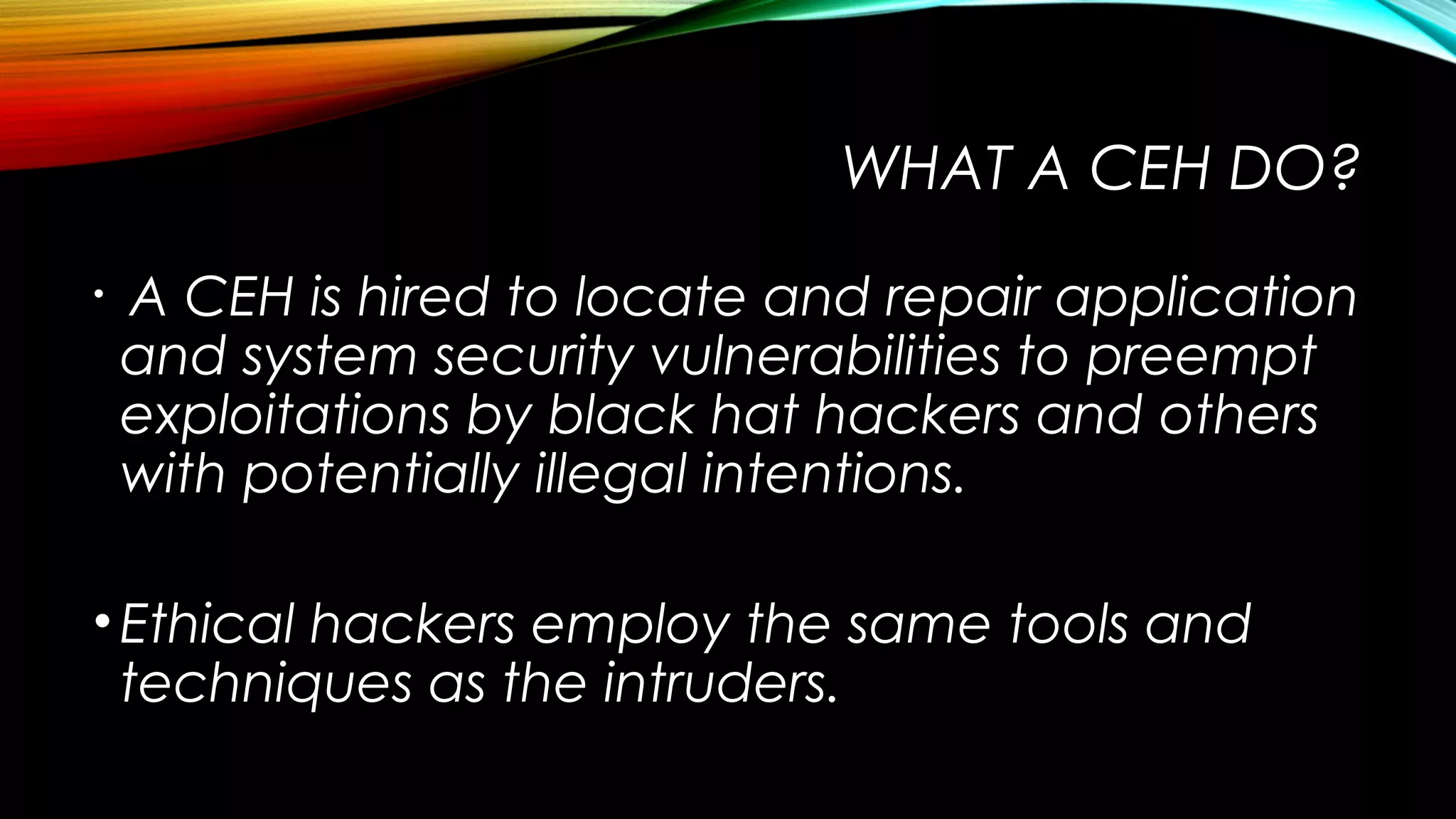 WHAT A CEH DO?
•  A CEH is hired to locate and repair application
and system security vulnerabilities to preempt
exploitations by black hat hackers and others
with potentially illegal intentions. 
•Ethical hackers employ the same tools and
techniques as the intruders.
 