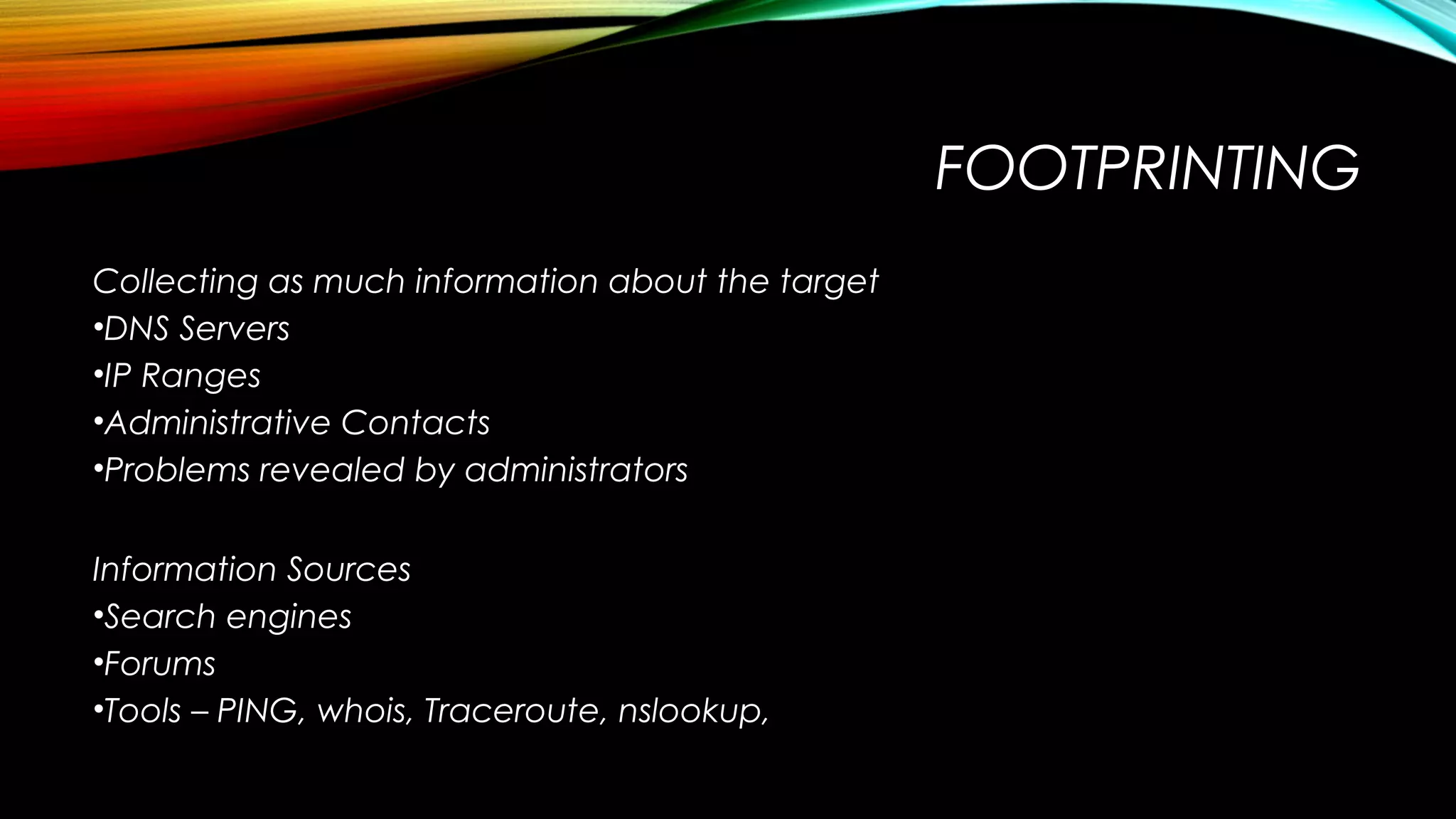 FOOTPRINTING
Collecting as much information about the target
•DNS Servers
•IP Ranges
•Administrative Contacts
•Problems revealed by administrators
Information Sources
•Search engines
•Forums
•Tools – PING, whois, Traceroute, nslookup,
 