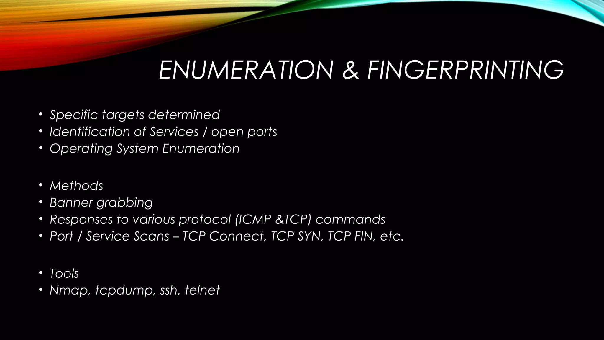 ENUMERATION & FINGERPRINTING
• Specific targets determined
• Identification of Services / open ports
• Operating System Enumeration
• Methods
• Banner grabbing
• Responses to various protocol (ICMP &TCP) commands
• Port / Service Scans – TCP Connect, TCP SYN, TCP FIN, etc.
• Tools
• Nmap, tcpdump, ssh, telnet
 
