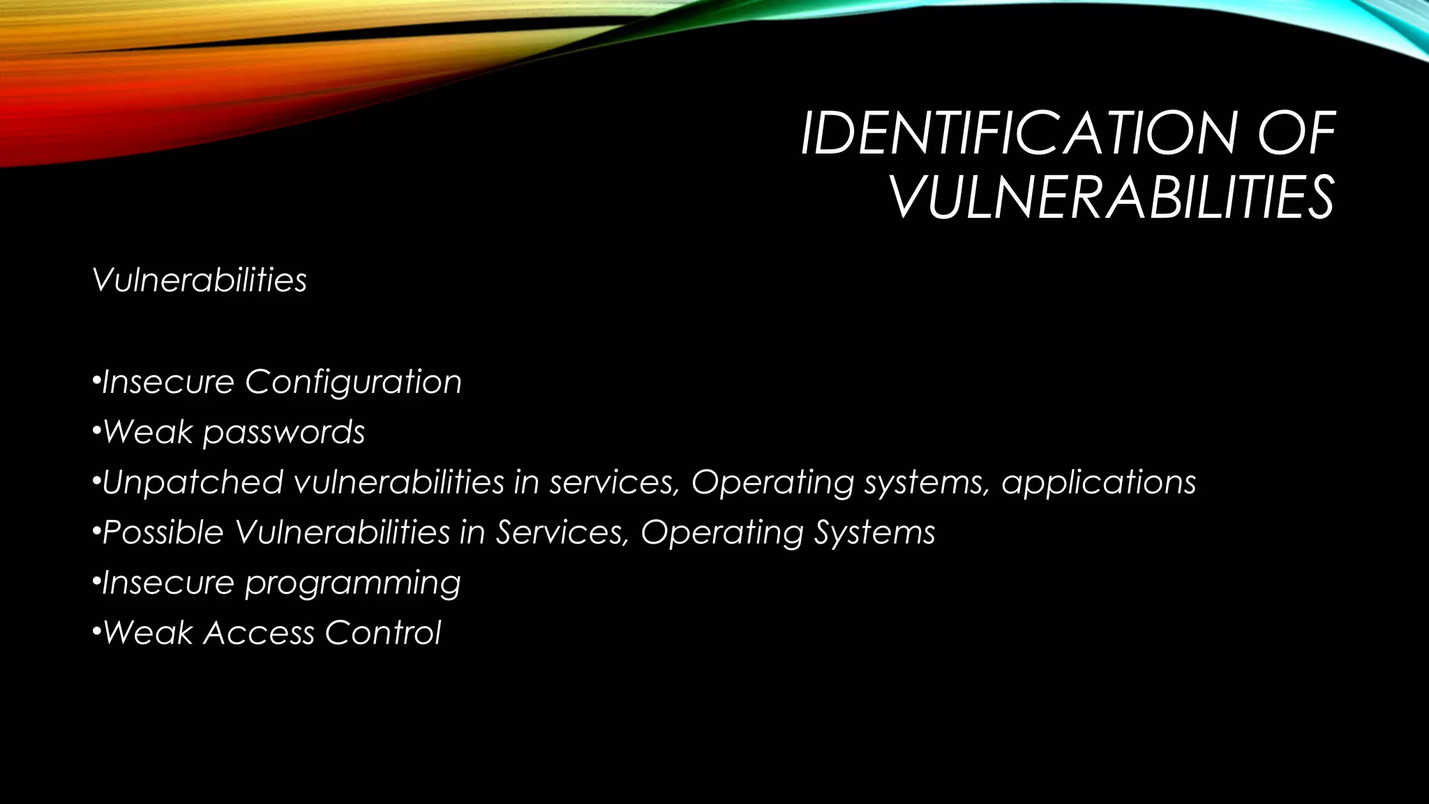 IDENTIFICATION OF
VULNERABILITIES
Vulnerabilities
•Insecure Configuration
•Weak passwords
•Unpatched vulnerabilities in services, Operating systems, applications
•Possible Vulnerabilities in Services, Operating Systems
•Insecure programming
•Weak Access Control
 