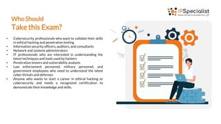 Who Should
Take this Exam?
• Cybersecurity professionals who want to validate their skills
in ethical hacking and penetration testing
• Information security officers, auditors, and consultants
• Network and systems administrators
• IT professionals who are interested in understanding the
latest techniques and tools used by hackers
• Penetration testers and vulnerability analysts
• Law enforcement personnel, military personnel, and
government employees who need to understand the latest
cyber threats and defenses
• Anyone who wants to start a career in ethical hacking or
cybersecurity and needs a recognized certification to
demonstrate their knowledge and skills.
 