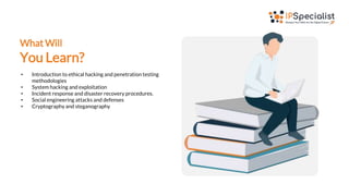 What Will
You Learn?
• Introduction to ethical hacking and penetration testing
methodologies
• System hacking and exploitation
• Incident response and disaster recovery procedures.
• Social engineering attacks and defenses
• Cryptography and steganography
 