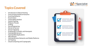 Topics Covered
• Introduction to Ethical Hacking
• Foot-printing and Reconnaissance
• Scanning Networks
• Enumeration
• Vulnerability Analysis
• System Hacking
• Malware Threats
• Sniffing
• Social Engineering
• Denial-of-Service
• Session Hijacking
• Evading IDS, Firewalls, and Honeypots
• Hacking Web Servers
• Hacking Web Applications
• SQL Injection
• Hacking Wireless Networks and Mobile Platforms
• IoT Hacking
• Cloud Computing and Cryptography
 