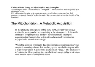 Endosymbiotic theory of mitochondria and chloroplast
According to Serial Endosymbiotic Theory(SET) ,mitochondria were acquired by a
symbiotic event.
It is still uncertain what prokaryote the mitochondrial ancestor was, but their
genomes resemble those of proteobacteria..We can speculate about the details of its
structure.
The Mitochondrion: A Metabolic Acquisition
In the changing atmosphere of the early earth, oxygen was toxic, a
metabolic waste product accumulating in the atmosphere. Life on the
surface of the planet was a battle of novel metabolic strategies:surface of the planet was a battle of novel metabolic strategies:
organisms that became able to tolerate and eventually metabolize
oxygen had a selective advantage.
When the ancestor of modern-day mitochondria-containing eukaryotes
acquired an endosymbiont that used oxygen to metabolize sugars with
a high energy yield, it gained this evolutionary “edge.” The abundance
of eukaryotic life exploiting this metabolic advantage today is a tr tribute
to the potential impact of endosymbiotic events.
 