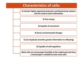 Characteristics of cells:
1) Contain highly organized molecular and biochemical systems
and are used to store information
2) Use energy
3) Capable of movement
4) Sense environmental changes
5) Can duplicate (transfer genetic information to offspring)
6) Capable of self-regulation
-Most cells are microscopic (invisible to the naked eye) and thus,
a microscope is needed to view most cells.
 