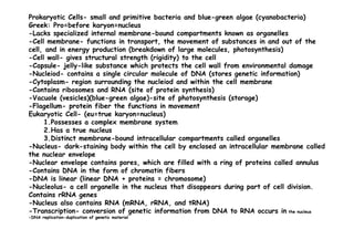 Prokaryotic Cells- small and primitive bacteria and blue-green algae (cyanobacteria)
Greek: Pro=before karyon=nucleus
-Lacks specialized internal membrane-bound compartments known as organelles
-Cell membrane- functions in transport, the movement of substances in and out of the
cell, and in energy production (breakdown of large molecules, photosynthesis)
-Cell wall- gives structural strength (rigidity) to the cell
-Capsule- jelly-like substance which protects the cell wall from environmental damage
-Nucleiod- contains a single circular molecule of DNA (stores genetic information)
-Cytoplasm- region surrounding the nucleiod and within the cell membrane
-Contains ribosomes and RNA (site of protein synthesis)
-Vacuole (vesicles)(blue-green algae)-site of photosynthesis (storage)
-Flagellum- protein fiber the functions in movement
Eukaryotic Cell- (eu=true karyon=nucleus)
1.Possesses a complex membrane system1.Possesses a complex membrane system
2.Has a true nucleus
3.Distinct membrane-bound intracellular compartments called organelles
-Nucleus- dark-staining body within the cell by enclosed an intracellular membrane called
the nuclear envelope
-Nuclear envelope contains pores, which are filled with a ring of proteins called annulus
-Contains DNA in the form of chromatin fibers
-DNA is linear (linear DNA + proteins = chromosome)
-Nucleolus- a cell organelle in the nucleus that disappears during part of cell division.
Contains rRNA genes
-Nucleus also contains RNA (mRNA, rRNA, and tRNA)
-Transcription- conversion of genetic information from DNA to RNA occurs in the nucleus
-DNA replication-duplication of genetic material
 
