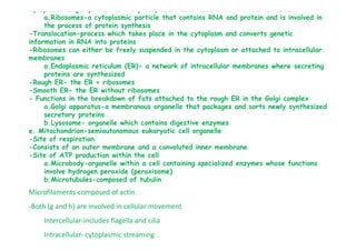 Cytoplasm: major portion of the protoplasmic substance within the cell membrane
a.Ribosomes-a cytoplasmic particle that contains RNA and protein and is involved in
the process of protein synthesis
-Translocation-process which takes place in the cytoplasm and converts genetic
information in RNA into proteins
-Ribosomes can either be freely suspended in the cytoplasm or attached to intracellular
membranes
a.Endoplasmic reticulum (ER)- a network of intracellular membranes where secreting
proteins are synthesized
-Rough ER- the ER + ribosomes
-Smooth ER- the ER without ribosomes
- Functions in the breakdown of fats attached to the rough ER in the Golgi complex
a.Golgi apparatus-a membranous organelle that packages and sorts newly synthesized
secretory proteins
b.Lysosome- organelle which contains digestive enzymesb.Lysosome- organelle which contains digestive enzymes
e. Mitochondrion-semiautonomous eukaryotic cell organelle
-Site of respiration
-Consists of an outer membrane and a convoluted inner membrane
-Site of ATP production within the cell
a.Microbody-organelle within a cell containing specialized enzymes whose functions
involve hydrogen peroxide (peroxisome)
b.Microtubules-composed of tubulin
Microfilaments-composed of actin
-Both (g and h) are involved in cellular movement
Intercellular-includes flagella and cilia
Intracellular- cytoplasmic streaming
 