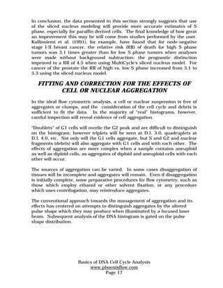 In conclusion, the data presented in this section strongly suggests that use 
of the sliced nucleus modeling will provide more accurate estimates of S 
phase, especially for paraffin derived cells. The final knowledge of how great 
an improvement this may be will come from studies performed by the user. 
Kallioniemi et al. (1991), for example, have found that for node-negative 
stage I-II breast cancer, the relative risk (RR) of death for high S phase 
tumors was 3.1 times greater than for low S phase tumors when analyses 
were made without background subtraction; the prognostic distinction 
improved to a RR of 4.5 when using MultiCycle's sliced nucleus model. For 
cancer of the prostate the RR of high vs. low S phase increased from 3.1 to 
5.3 using the sliced nucleus model. 
FITTING AND CORRECTION FOR THE EFFECTS OF 
CELL OR NUCLEAR AGGREGATION 
In the ideal flow cytometric analysis, a cell or nuclear suspension is free of 
aggregates or clumps, and the consideration of the cell cycle and debris is 
sufficient to fit the data. In the majority of “real” histograms, however, 
careful inspection will reveal evidence of cell aggregation. 
“Doublets” of G1 cells will overlie the G2 peak and are difficult to distinguish 
on the histogram, however triplets will be seen at D.I. 3.0, quadruplets at 
D.I. 4.0, etc. Not only will the G1 cells aggregate, but S and G2 and nuclear 
fragments (debris) will also aggregate with G1 cells and with each other. The 
effects of aggregation are more complex when a sample contains aneuploid 
as well as diploid cells, as aggregates of diploid and aneuploid cells with each 
other will occur. 
The sources of aggregation can be varied. In some cases disaggregation of 
tissues will be incomplete and aggregates will remain. Even if disaggregation 
is initially complete, some preparative procedures for flow cytometry, such as 
those which employ ethanol or other solvent fixation, or any procedure 
which uses centrifugation, may reintroduce aggregates. 
The conventional approach towards the management of aggregation and its 
effects has centered on attempts to distinguish aggregates by the altered 
pulse shape which they may produce when illuminated by a focused laser 
beam. Subsequent analysis of the DNA histogram is gated on the pulse 
shape distribution. 
Basics of DNA Cell Cycle Analysis 
www.phoenixflow.com 
Page 17 
 