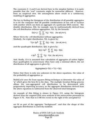 The constants 2, 4 and 6 are derived here in the simplest fashion; it is quite 
possible that the “real” constants might be somewhat different. However, 
from an empirical view, the assumptions above result in a satisfactory 
modeling of aggregation. 
The key to finding the histogram of the distribution of all possible aggregates 
is to let the computer find all possible combinations of one cell or nucleus 
with another which can form an aggregate of a particular DNA content. The 
doublet distribution, D(i), for example, may be mathematically derived from 
the cell distribution without aggregation, Y(i), by the formula: 
Σ Σ 
1 1 
Σ Σ 
1 1 
Σ Σ 
1 1 
Σ Σ 
1 1 
Basics of DNA Cell Cycle Analysis 
www.phoenixflow.com 
Page 22 
D(i)= p · 
j 
i 
k 
i 
= = 
Y(j) · Y(k) (for all j+k=i). 
Where Y(i) is the cell distribution without aggregation. 
Similarly, the triplet distribution, T(i), is given by: 
T(i)= 2p2 · 
j 
i 
k 
i 
= = 
D(j) · Y(k) (for all j+k=i). 
and the quadruplet distribution, Q(i), is given by: 
Q(i)= 4p3 · 
j 
i 
k 
i 
= = 
D(j) · D(k) 
+ 6p3 · 
j 
i 
k 
i 
= = 
T(j) · Y(k) (for all j+k=i). 
And, finally, if it is assumed that calculation of aggregates of orders higher 
than quadruplets is unnecessary (they have only a minimal effect), the net 
distribution of all aggregates is given by: 
Aggregates(i)= D(i) + T(i) + Q(i). 
Notice that there is only one unknown in the above equations, the value of 
the probability of aggregation, p. 
MultiCycle uses the least squares fitting technique to determine the value of 
“p” which gives the best fit to the data. The multiple iteration fitting process 
allows the non-aggregated cell distribution to be determined with 
progressively improving accuracy as the aggregate distribution derived from 
the above equations is subtracted from the observed total histogram. 
An example of this fitting is shown in Figure 2.9, using the histogram 
derived from the ungated DNA area analysis of the astrocytoma presented in 
Figure 2.7E. Note that in 2.9B the events to the right of the aneuploid G1 
are fit as part of the aggregate “background”, and that the shape of this 
aggregate distribution is correctly modeled. 
 