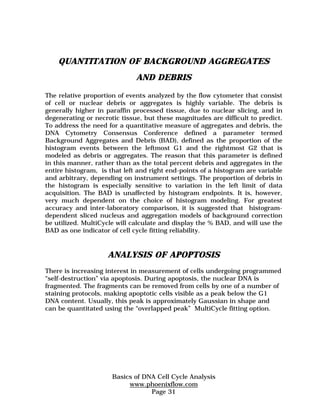 QUANTITATION OF BACKGROUND AGGREGATES 
AND DEBRIS 
The relative proportion of events analyzed by the flow cytometer that consist 
of cell or nuclear debris or aggregates is highly variable. The debris is 
generally higher in paraffin processed tissue, due to nuclear slicing, and in 
degenerating or necrotic tissue, but these magnitudes are difficult to predict. 
To address the need for a quantitative measure of aggregates and debris, the 
DNA Cytometry Consensus Conference defined a parameter termed 
Background Aggregates and Debris (BAD), defined as the proportion of the 
histogram events between the leftmost G1 and the rightmost G2 that is 
modeled as debris or aggregates. The reason that this parameter is defined 
in this manner, rather than as the total percent debris and aggregates in the 
entire histogram, is that left and right end-points of a histogram are variable 
and arbitrary, depending on instrument settings. The proportion of debris in 
the histogram is especially sensitive to variation in the left limit of data 
acquisition. The BAD is unaffected by histogram endpoints. It is, however, 
very much dependent on the choice of histogram modeling. For greatest 
accuracy and inter-laboratory comparison, it is suggested that histogram-dependent 
sliced nucleus and aggregation models of background correction 
be utilized. MultiCycle will calculate and display the % BAD, and will use the 
BAD as one indicator of cell cycle fitting reliability. 
ANALYSIS OF APOPTOSIS 
There is increasing interest in measurement of cells undergoing programmed 
“self-destruction” via apoptosis. During apoptosis, the nuclear DNA is 
fragmented. The fragments can be removed from cells by one of a number of 
staining protocols, making apoptotic cells visible as a peak below the G1 
DNA content. Usually, this peak is approximately Gaussian in shape and 
can be quantitated using the “overlapped peak” MultiCycle fitting option. 
Basics of DNA Cell Cycle Analysis 
www.phoenixflow.com 
Page 31 
 