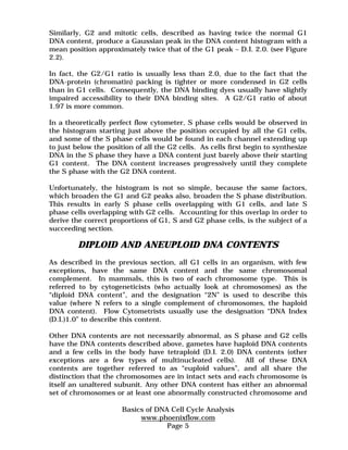 Similarly, G2 and mitotic cells, described as having twice the normal G1 
DNA content, produce a Gaussian peak in the DNA content histogram with a 
mean position approximately twice that of the G1 peak – D.I. 2.0. (see Figure 
2.2). 
In fact, the G2/G1 ratio is usually less than 2.0, due to the fact that the 
DNA-protein (chromatin) packing is tighter or more condensed in G2 cells 
than in G1 cells. Consequently, the DNA binding dyes usually have slightly 
impaired accessibility to their DNA binding sites. A G2/G1 ratio of about 
1.97 is more common. 
In a theoretically perfect flow cytometer, S phase cells would be observed in 
the histogram starting just above the position occupied by all the G1 cells, 
and some of the S phase cells would be found in each channel extending up 
to just below the position of all the G2 cells. As cells first begin to synthesize 
DNA in the S phase they have a DNA content just barely above their starting 
G1 content. The DNA content increases progressively until they complete 
the S phase with the G2 DNA content. 
Unfortunately, the histogram is not so simple, because the same factors, 
which broaden the G1 and G2 peaks also, broaden the S phase distribution. 
This results in early S phase cells overlapping with G1 cells, and late S 
phase cells overlapping with G2 cells. Accounting for this overlap in order to 
derive the correct proportions of G1, S and G2 phase cells, is the subject of a 
succeeding section. 
DIPLOID AND ANEUPLOID DNA CONTENTS 
As described in the previous section, all G1 cells in an organism, with few 
exceptions, have the same DNA content and the same chromosomal 
complement. In mammals, this is two of each chromosome type. This is 
referred to by cytogeneticists (who actually look at chromosomes) as the 
“diploid DNA content”, and the designation “2N” is used to describe this 
value (where N refers to a single complement of chromosomes, the haploid 
DNA content). Flow Cytometrists usually use the designation “DNA Index 
(D.I.)1.0” to describe this content. 
Other DNA contents are not necessarily abnormal, as S phase and G2 cells 
have the DNA contents described above, gametes have haploid DNA contents 
and a few cells in the body have tetraploid (D.I. 2.0) DNA contents (other 
exceptions are a few types of multinucleated cells). All of these DNA 
contents are together referred to as “euploid values”, and all share the 
distinction that the chromosomes are in intact sets and each chromosome is 
itself an unaltered subunit. Any other DNA content has either an abnormal 
set of chromosomes or at least one abnormally constructed chromosome and 
Basics of DNA Cell Cycle Analysis 
www.phoenixflow.com 
Page 5 
 