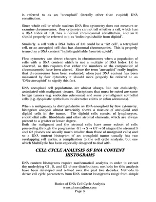 is referred to as an “aneuploid” (literally other than euploid) DNA 
constitution. 
Since whole cell or whole nucleus DNA flow cytometry does not measure or 
examine chromosomes, flow cytometry cannot tell whether a cell, which has 
a DNA Index of 1.0, has a normal chromosomal constitution, and so it 
should properly be referred to it as “indistinguishable from diploid”. 
Similarly, a cell with a DNA Index of 2.0 could be a “G2 cell”, a tetraploid 
cell, or an aneuploid cell that has abnormal chromosomes. This is properly 
termed as a DNA content “indistinguishable from tetraploid”. 
Flow cytometry can detect changes in chromosomes when a population of 
cells with a DNA content which is not a multiple of DNA Index 1.0 is 
observed, as this requires that either the numbers or the composition of 
chromosome(s) have been altered. Since the term “aneuploid” really implies 
that chromosomes have been evaluated, when just DNA content has been 
measured by flow cytometry it should more properly be referred to as 
“DNA-aneuploid” to signify this fact. 
DNA aneuploid cell populations are almost always, but not exclusively, 
associated with malignant tissues. Exceptions that must be noted are some 
benign tumors (e.g. endocrine adenomas) and some premalignant epithelial 
cells (e.g. dysplastic epithelium in ulcerative colitis or colon adenomas). 
When a malignancy is distinguishable as DNA-aneuploid by flow cytometry, 
histogram analysis almost invariably shows a mixture of aneuploid and 
diploid cells in the tumor. The diploid cells consist of lymphocytes, 
endothelial cells, fibroblasts and other stromal elements, which are always 
present to a greater or lesser degree. 
Both the malignant and the stromal cells have some subset of cells 
proceeding through the progressive G1 → S → G2 → M stages (the stromal S 
and G2 phases are usually much smaller than those of malignant cells) and 
so a DNA content histogram of an aneuploid tumor usually has two 
overlapping cell cycles, a complication to the cell cycle analysis, but one 
which MultiCycle has been especially designed to deal with. 
CELL CYCLE ANALYSIS OF DNA CONTENT 
HISTOGRAMS 
DNA content histograms require mathematical analysis in order to extract 
the underlying G1, S, and G2 phase distributions; methods for this analysis 
have been developed and refined over the past two decades. Methods to 
derive cell cycle parameters from DNA content histograms range from simple 
Basics of DNA Cell Cycle Analysis 
www.phoenixflow.com 
Page 6 
 