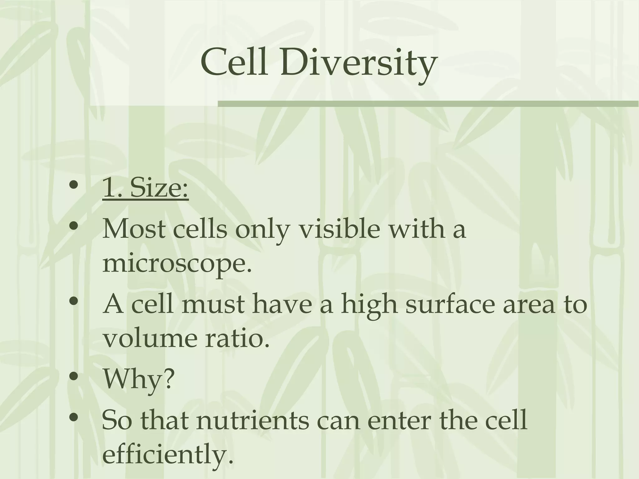 Cell Diversity
• 1. Size:
• Most cells only visible with a
microscope.
• A cell must have a high surface area to
volume ratio.
• Why?
• So that nutrients can enter the cell
efficiently.
 
