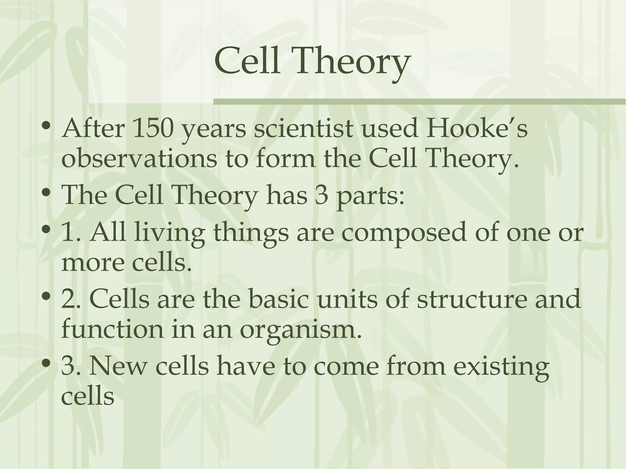 Cell Theory
• After 150 years scientist used Hooke’s
observations to form the Cell Theory.
• The Cell Theory has 3 parts:
• 1. All living things are composed of one or
more cells.
• 2. Cells are the basic units of structure and
function in an organism.
• 3. New cells have to come from existing
cells
 