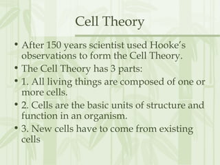 Cell Theory
• After 150 years scientist used Hooke’s
observations to form the Cell Theory.
• The Cell Theory has 3 parts:
• 1. All living things are composed of one or
more cells.
• 2. Cells are the basic units of structure and
function in an organism.
• 3. New cells have to come from existing
cells
 