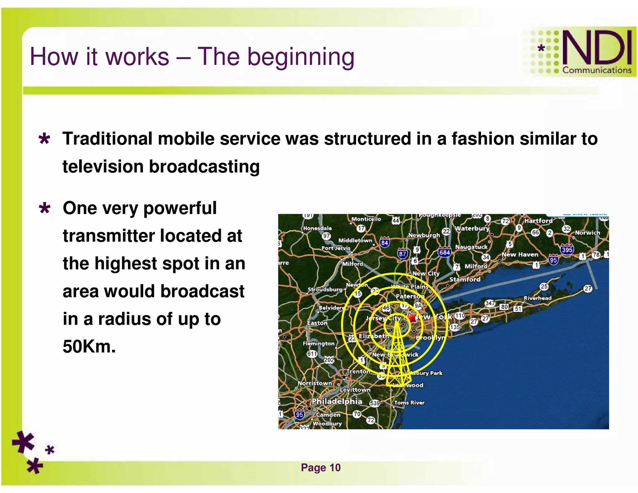 Page 10
How it works – The beginning
Traditional mobile service was structured in a fashion similar to
television broadcasting
One very powerful
transmitter located at
the highest spot in an
area would broadcast
in a radius of up to
50Km.
 
