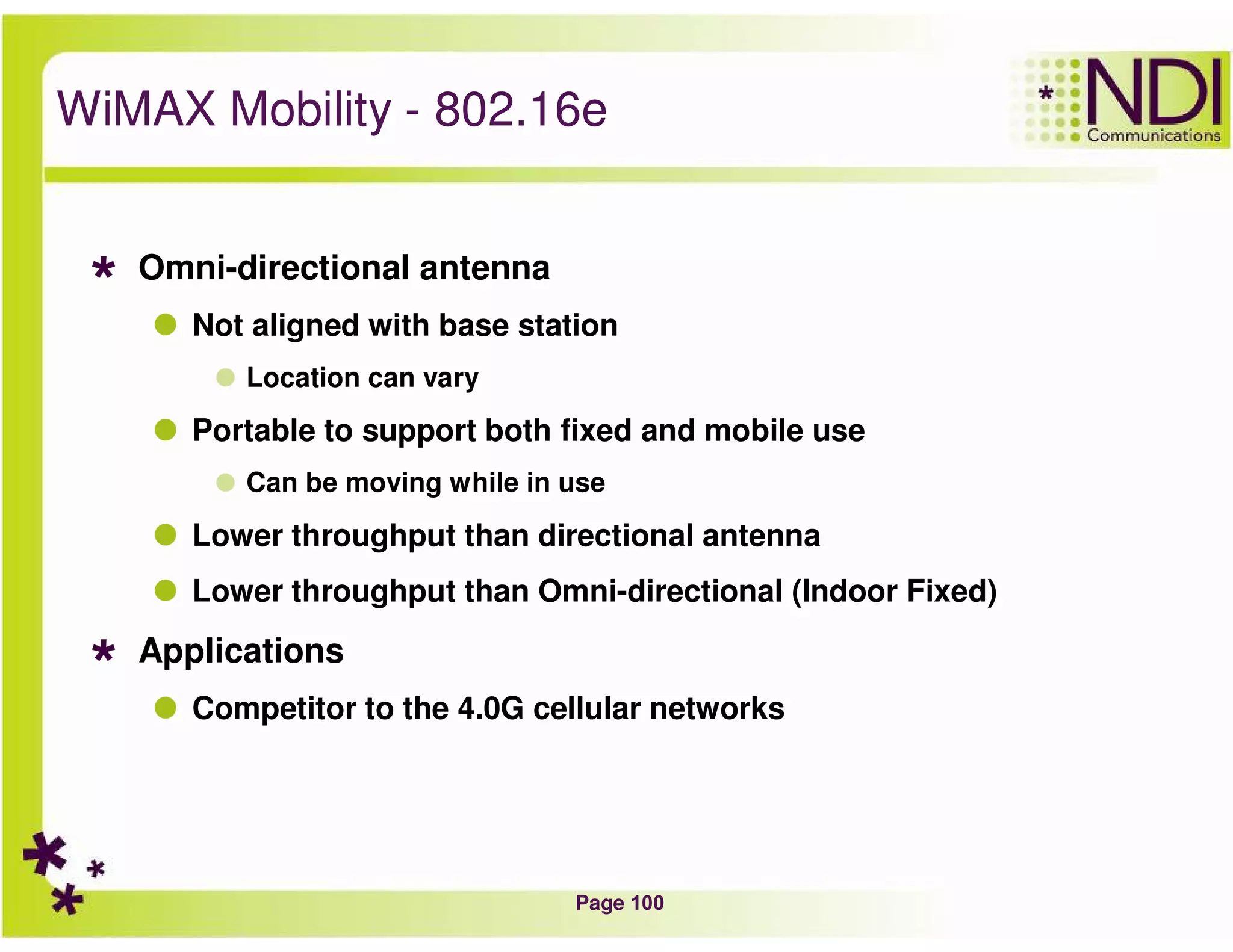 Page 100
WiMAX Mobility - 802.16e
Omni-directional antenna
Not aligned with base station
Location can vary
Portable to support both fixed and mobile use
Can be moving while in use
Lower throughput than directional antenna
Lower throughput than Omni-directional (Indoor Fixed)
Applications
Competitor to the 4.0G cellular networks
 